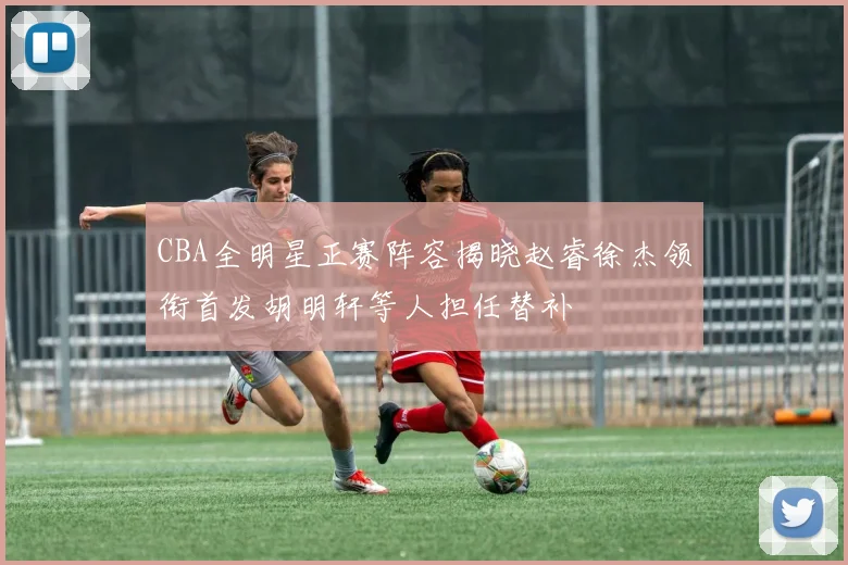 CBA全明星正赛阵容揭晓赵睿徐杰领衔首发胡明轩等人担任替补