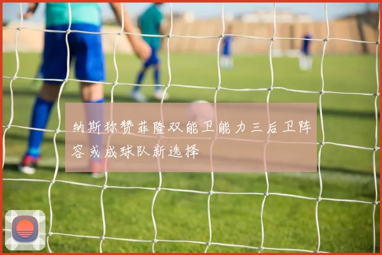 纳斯称赞菲隆双能卫能力三后卫阵容或成球队新选择