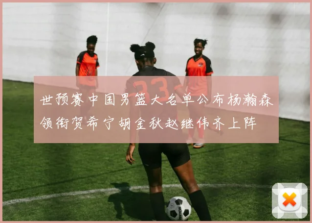 世预赛中国男篮大名单公布杨瀚森领衔贺希宁胡金秋赵继伟齐上阵