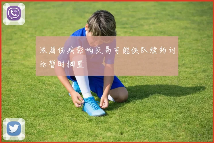 浓眉伤病影响交易可能侠队续约讨论暂时搁置