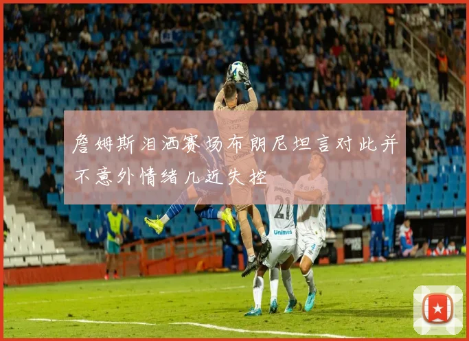詹姆斯泪洒赛场布朗尼坦言对此并不意外情绪几近失控