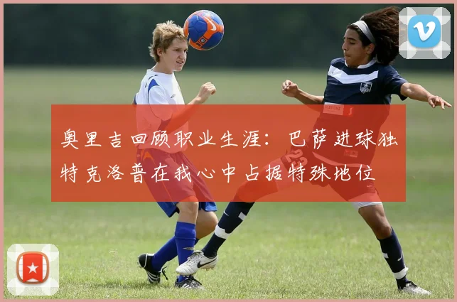 奥里吉回顾职业生涯：巴萨进球独特克洛普在我心中占据特殊地位