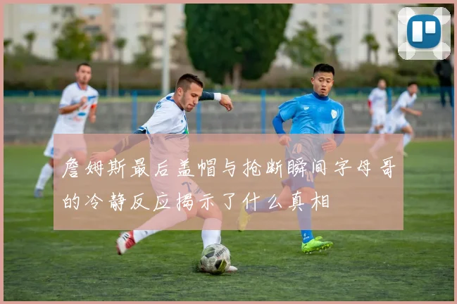 詹姆斯最后盖帽与抢断瞬间字母哥的冷静反应揭示了什么真相