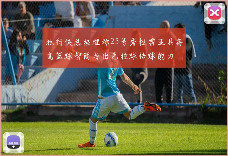 独行侠总经理称25号秀拉雷亚具备高篮球智商与出色控球传球能力