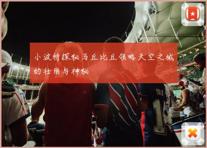 小波特探秘马丘比丘领略天空之城的壮丽与神秘