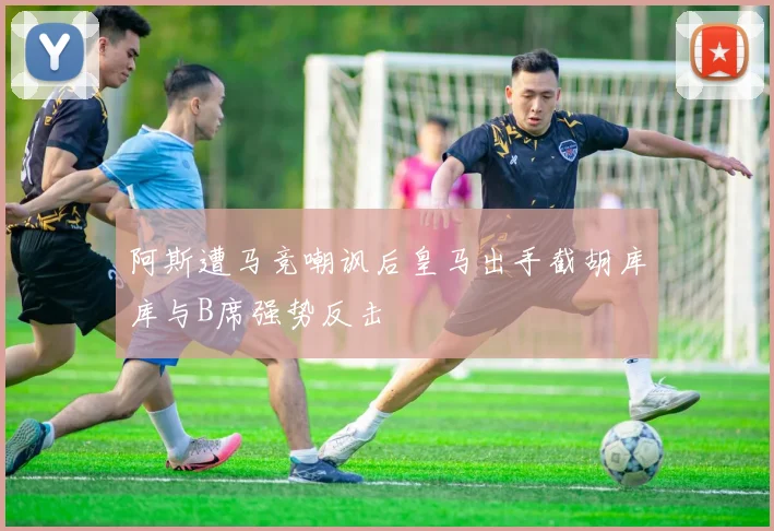 阿斯遭马竞嘲讽后皇马出手截胡库库与B席强势反击