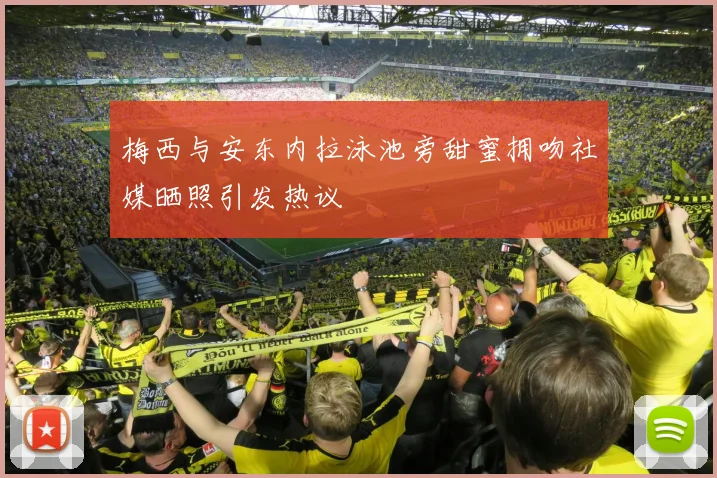 梅西与安东内拉泳池旁甜蜜拥吻社媒晒照引发热议