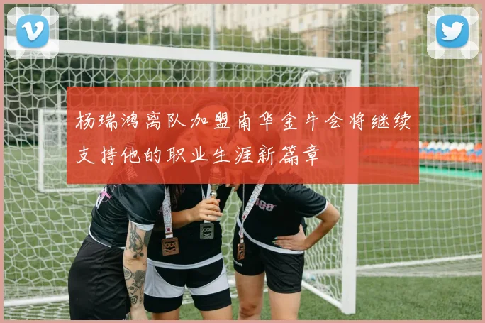 杨瑞鸿离队加盟南华金牛会将继续支持他的职业生涯新篇章