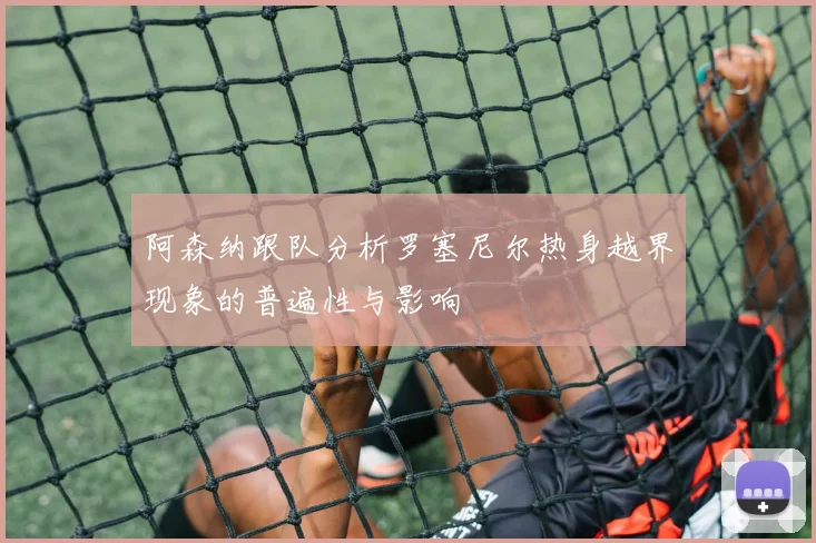 阿森纳跟队分析罗塞尼尔热身越界现象的普遍性与影响