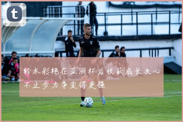 铃木彩艳在亚洲杯后收获成长决心不止步力争变得更强