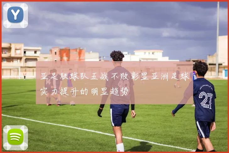 亚足联球队五战不败彰显亚洲足球实力提升的明显趋势