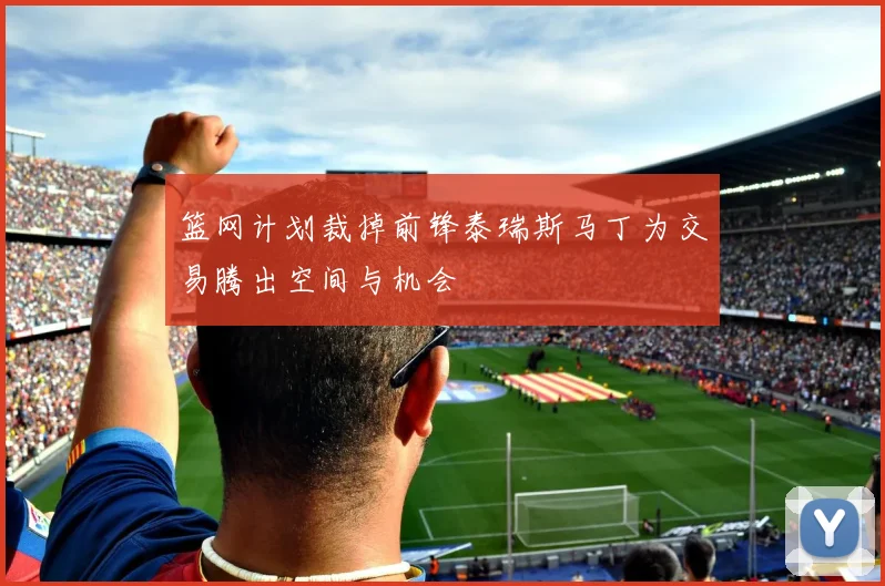 篮网计划裁掉前锋泰瑞斯马丁为交易腾出空间与机会