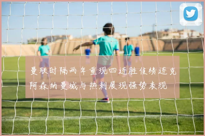 曼联时隔两年重现四连胜佳绩连克阿森纳曼城与热刺展现强势表现