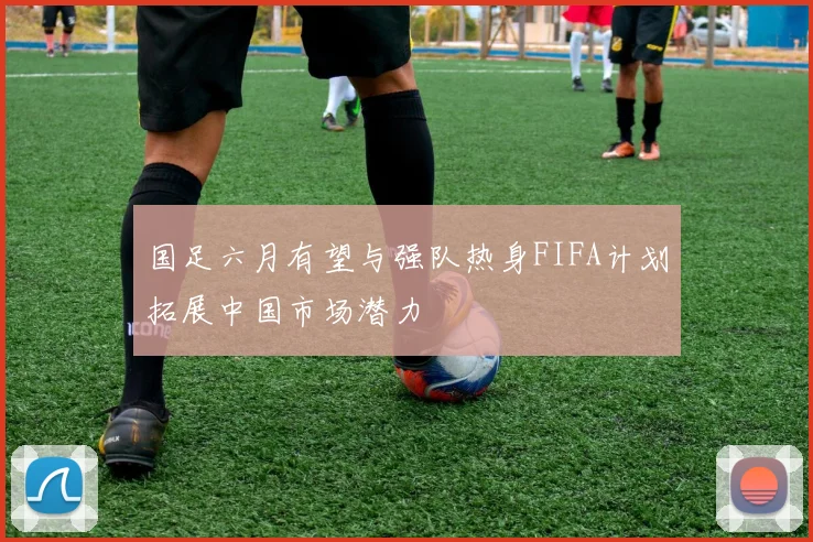 国足六月有望与强队热身FIFA计划拓展中国市场潜力