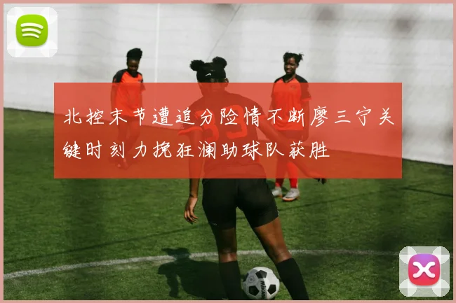 北控末节遭追分险情不断廖三宁关键时刻力挽狂澜助球队获胜