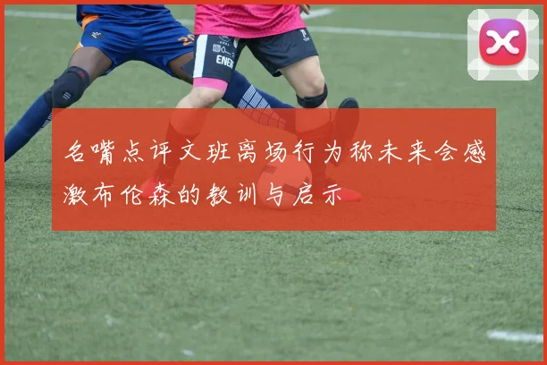 名嘴点评文班离场行为称未来会感激布伦森的教训与启示