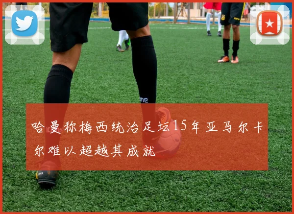 哈曼称梅西统治足坛15年亚马尔卡尔难以超越其成就
