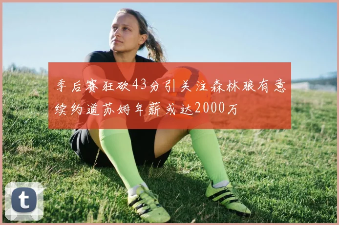 季后赛狂砍43分引关注森林狼有意续约道苏姆年薪或达2000万