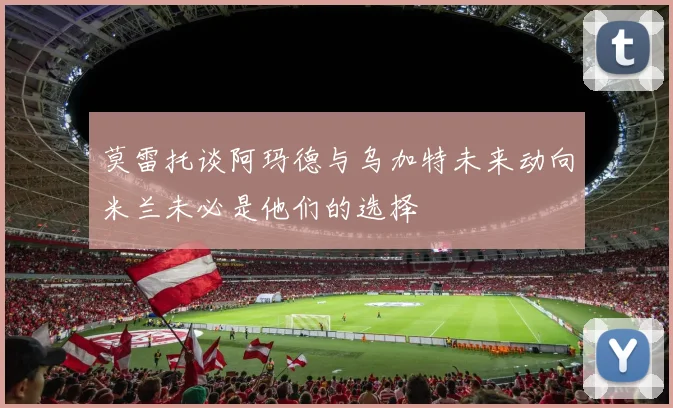 莫雷托谈阿玛德与乌加特未来动向米兰未必是他们的选择