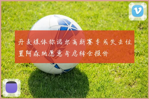 丹麦媒体称诺尔高新赛季或失去位置阿森纳愿意考虑转会报价
