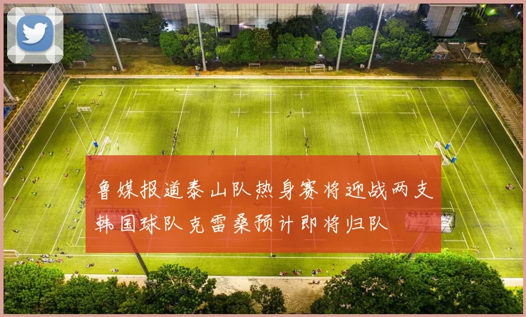 鲁媒报道泰山队热身赛将迎战两支韩国球队克雷桑预计即将归队
