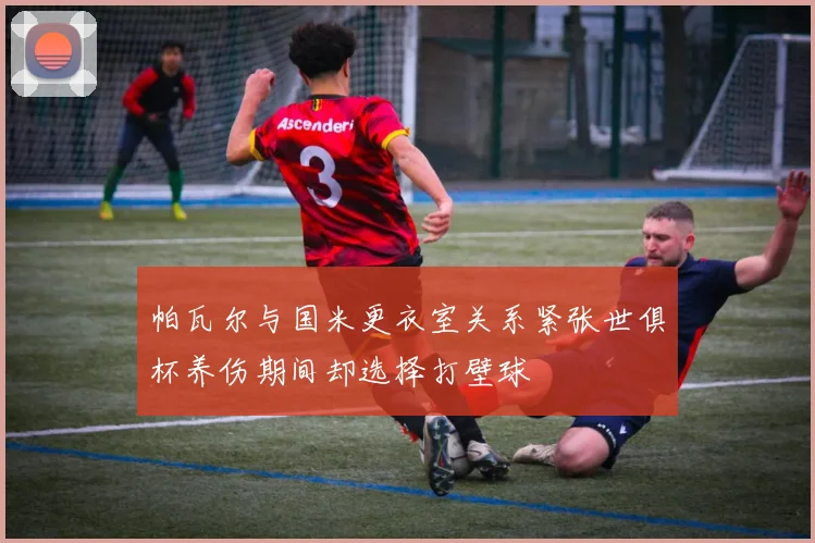 帕瓦尔与国米更衣室关系紧张世俱杯养伤期间却选择打壁球